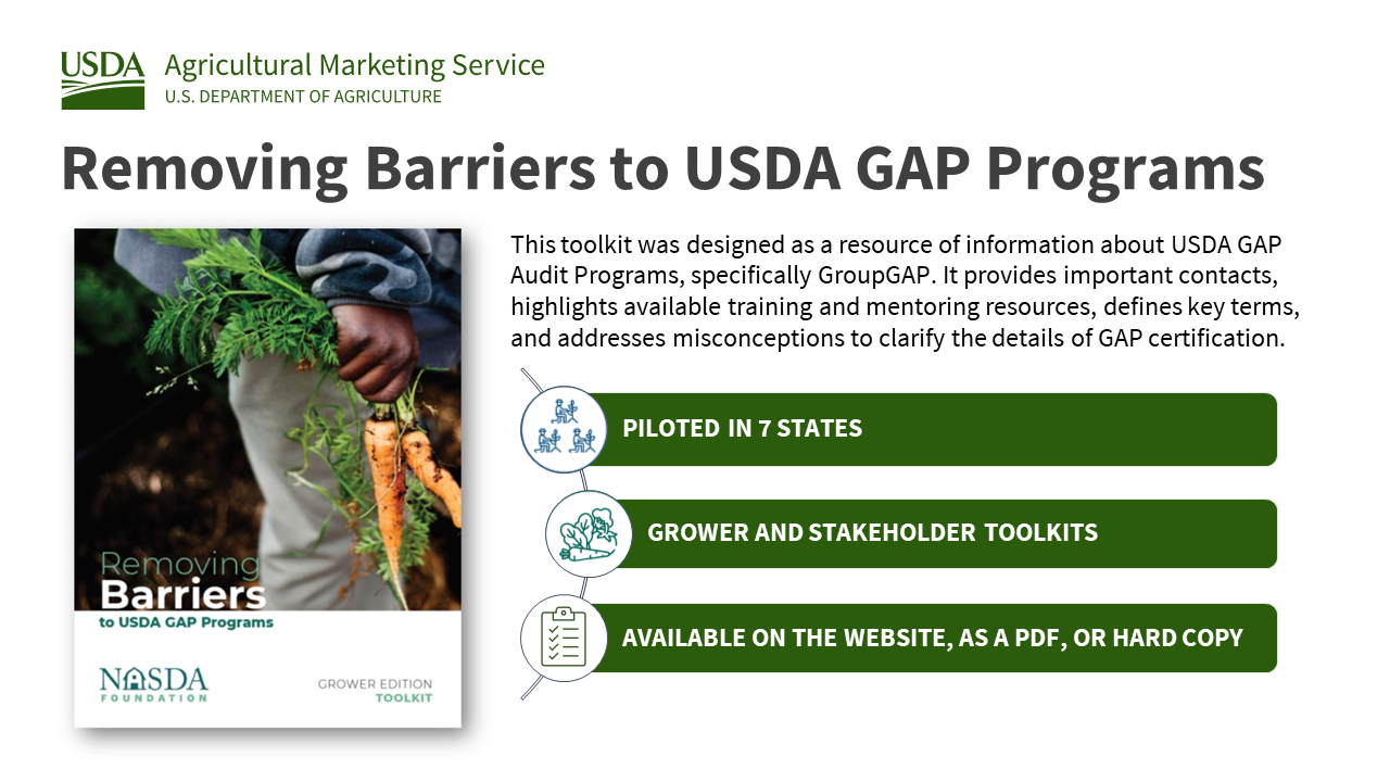 Removing Barriers to USDA GAP Programs, the Grower Edition Toolkit, was designed as a resource of information about USDA GAP Audit Programs, specifically GroupGAP. It provides important contacts, highlights available training and mentoring resources, defines key terms, and addresses misconceptions to clarify the details of GAP certification. The toolkit was piloted in seven states, includes grower and stakeholder toolkits, and is available on the website, as a PDF, or hard copy.